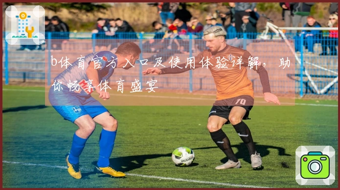 b体育官方入口及使用体验详解,助你畅享体育盛宴